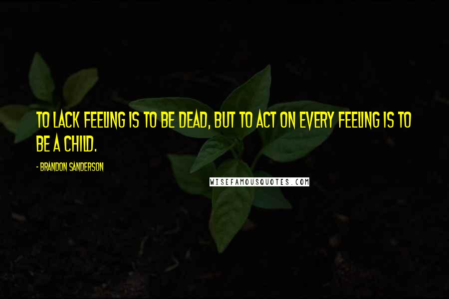 Brandon Sanderson Quotes: To lack feeling is to be dead, but to act on every feeling is to be a child.