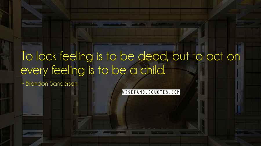 Brandon Sanderson Quotes: To lack feeling is to be dead, but to act on every feeling is to be a child.