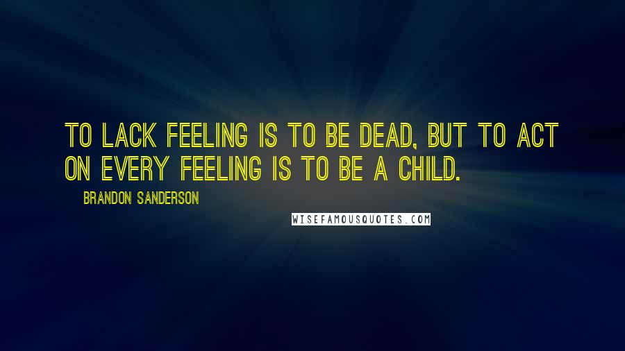 Brandon Sanderson Quotes: To lack feeling is to be dead, but to act on every feeling is to be a child.