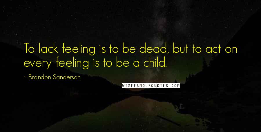 Brandon Sanderson Quotes: To lack feeling is to be dead, but to act on every feeling is to be a child.