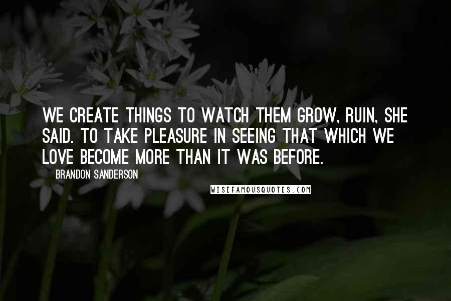 Brandon Sanderson Quotes: We create things to watch them grow, Ruin, she said. To take pleasure in seeing that which we love become more than it was before.