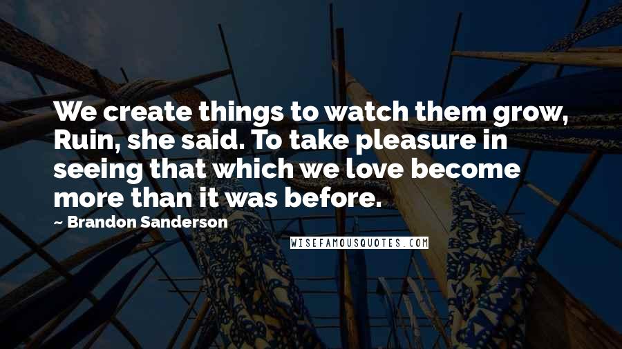 Brandon Sanderson Quotes: We create things to watch them grow, Ruin, she said. To take pleasure in seeing that which we love become more than it was before.