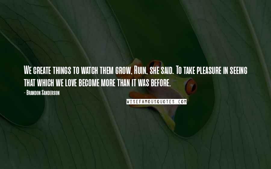 Brandon Sanderson Quotes: We create things to watch them grow, Ruin, she said. To take pleasure in seeing that which we love become more than it was before.