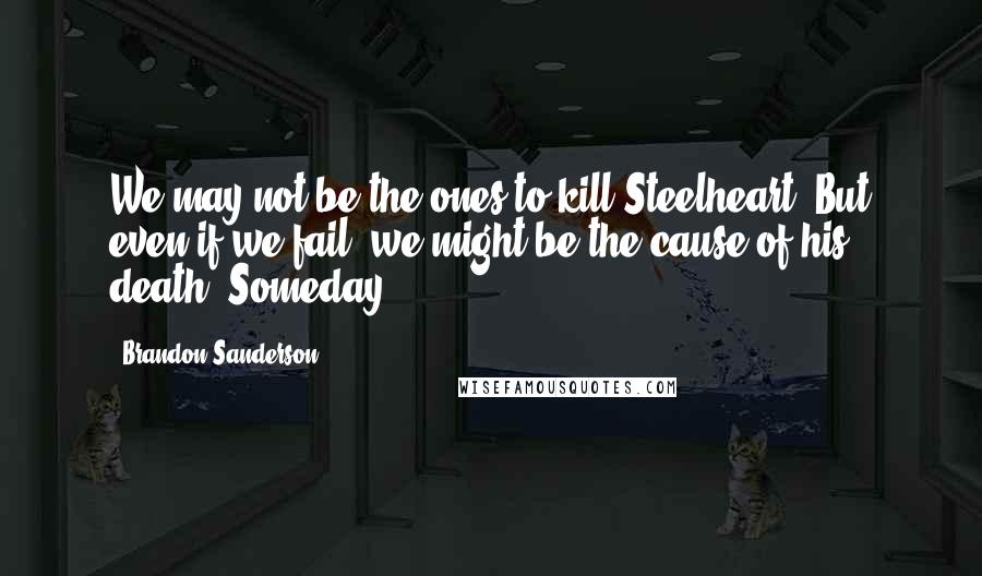 Brandon Sanderson Quotes: We may not be the ones to kill Steelheart. But even if we fail, we might be the cause of his death. Someday.