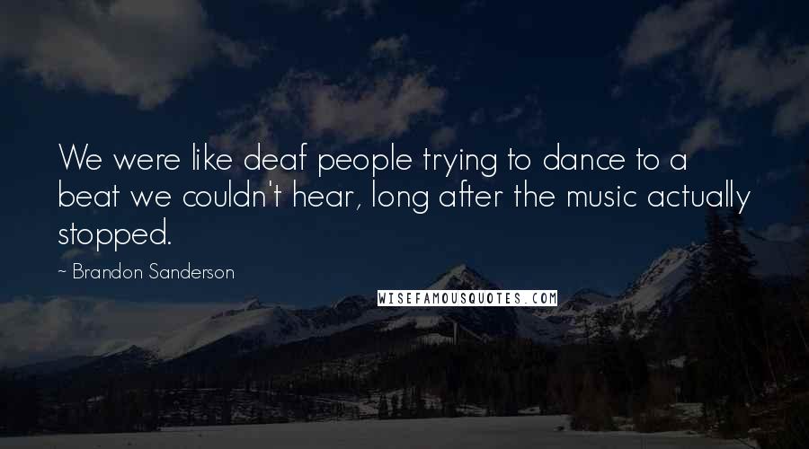 Brandon Sanderson Quotes: We were like deaf people trying to dance to a beat we couldn't hear, long after the music actually stopped.