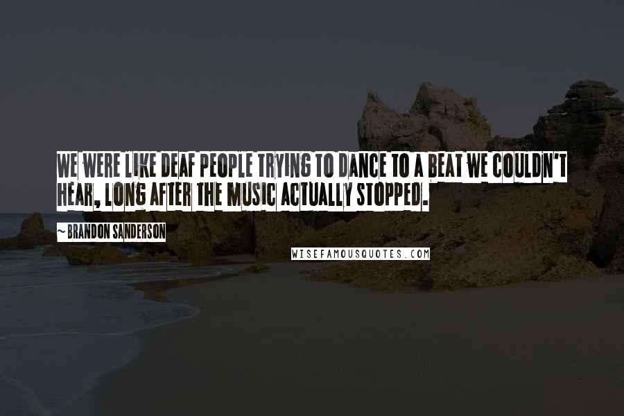 Brandon Sanderson Quotes: We were like deaf people trying to dance to a beat we couldn't hear, long after the music actually stopped.