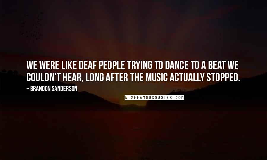 Brandon Sanderson Quotes: We were like deaf people trying to dance to a beat we couldn't hear, long after the music actually stopped.