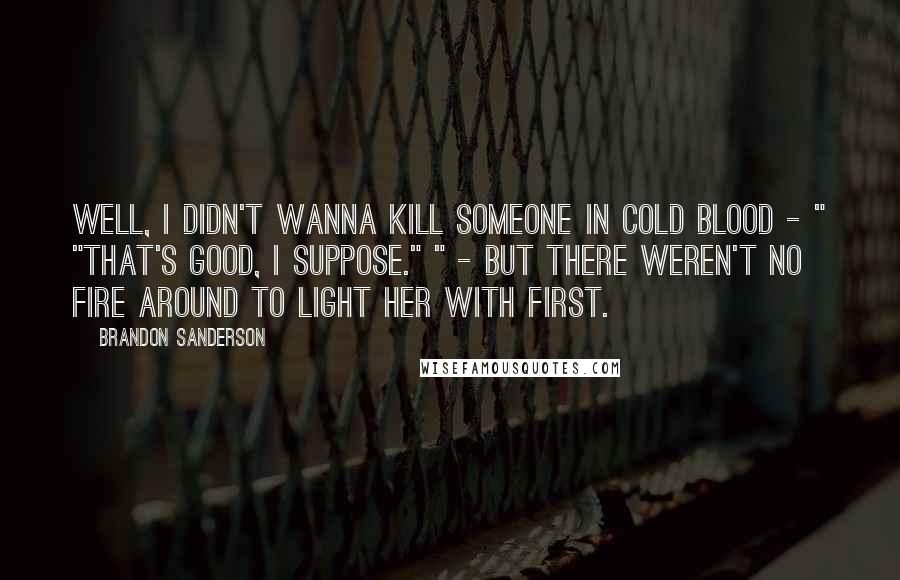 Brandon Sanderson Quotes: Well, I didn't wanna kill someone in cold blood - " "That's good, I suppose." " - but there weren't no fire around to light her with first.