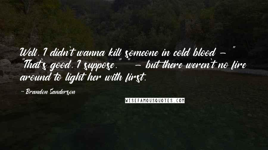 Brandon Sanderson Quotes: Well, I didn't wanna kill someone in cold blood - " "That's good, I suppose." " - but there weren't no fire around to light her with first.