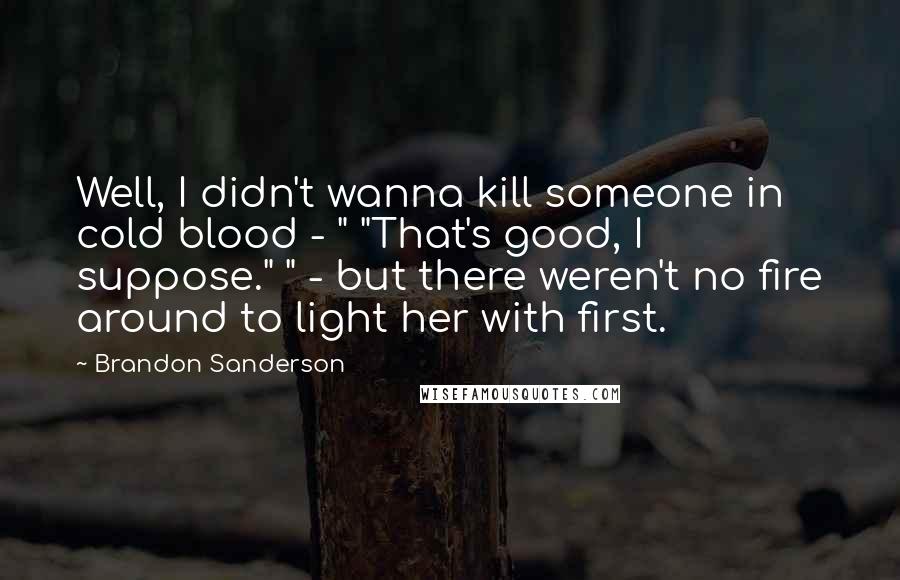 Brandon Sanderson Quotes: Well, I didn't wanna kill someone in cold blood - " "That's good, I suppose." " - but there weren't no fire around to light her with first.