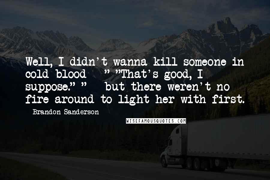 Brandon Sanderson Quotes: Well, I didn't wanna kill someone in cold blood - " "That's good, I suppose." " - but there weren't no fire around to light her with first.