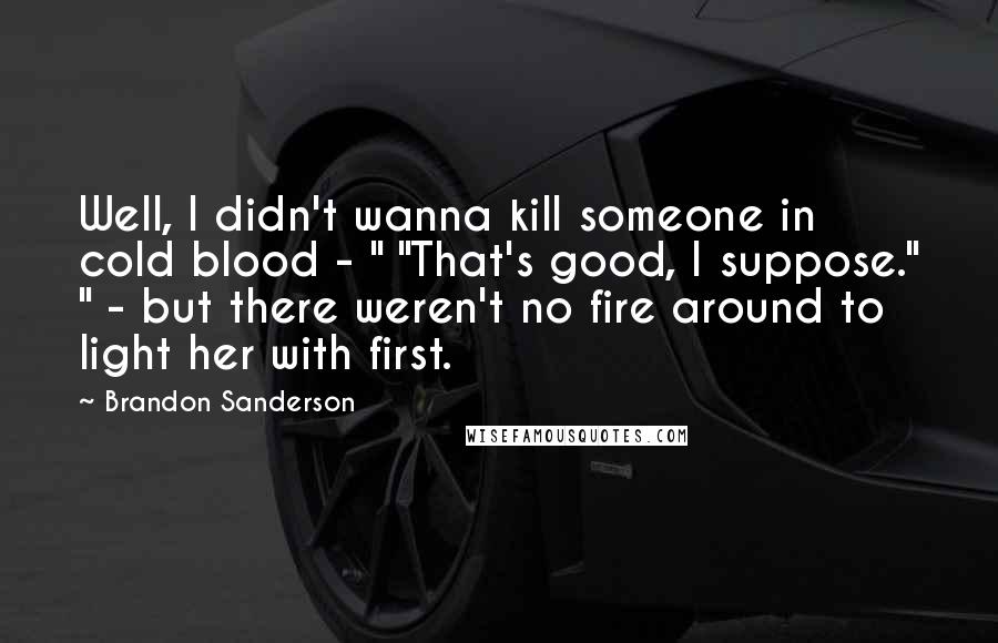 Brandon Sanderson Quotes: Well, I didn't wanna kill someone in cold blood - " "That's good, I suppose." " - but there weren't no fire around to light her with first.