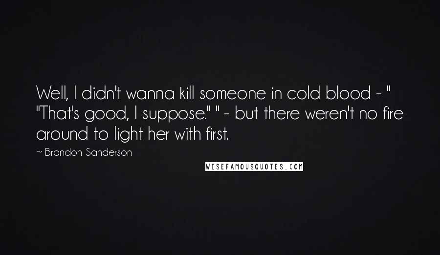 Brandon Sanderson Quotes: Well, I didn't wanna kill someone in cold blood - " "That's good, I suppose." " - but there weren't no fire around to light her with first.