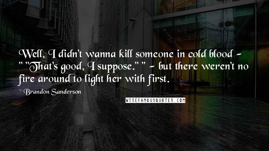 Brandon Sanderson Quotes: Well, I didn't wanna kill someone in cold blood - " "That's good, I suppose." " - but there weren't no fire around to light her with first.