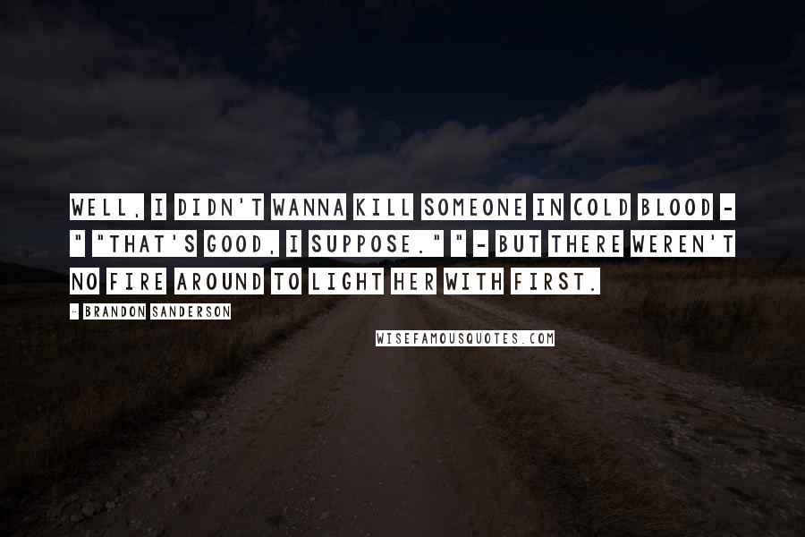 Brandon Sanderson Quotes: Well, I didn't wanna kill someone in cold blood - " "That's good, I suppose." " - but there weren't no fire around to light her with first.