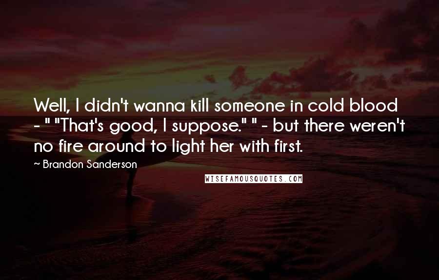 Brandon Sanderson Quotes: Well, I didn't wanna kill someone in cold blood - " "That's good, I suppose." " - but there weren't no fire around to light her with first.