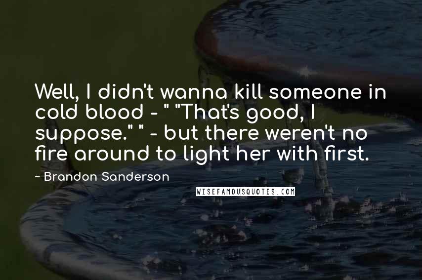 Brandon Sanderson Quotes: Well, I didn't wanna kill someone in cold blood - " "That's good, I suppose." " - but there weren't no fire around to light her with first.