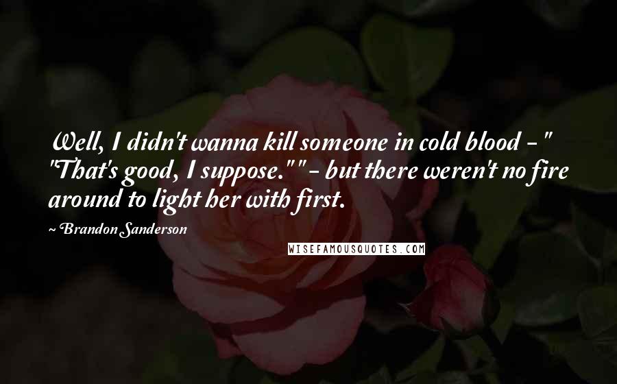 Brandon Sanderson Quotes: Well, I didn't wanna kill someone in cold blood - " "That's good, I suppose." " - but there weren't no fire around to light her with first.