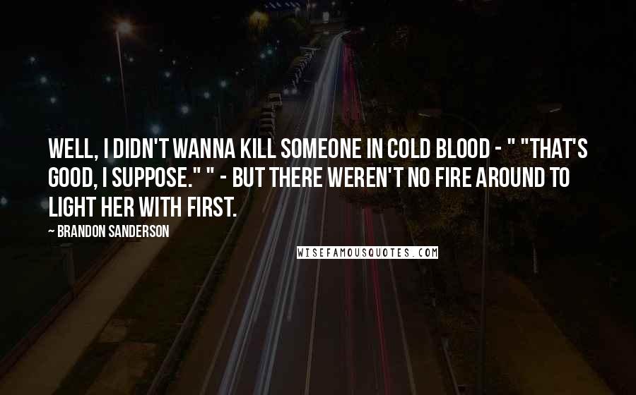 Brandon Sanderson Quotes: Well, I didn't wanna kill someone in cold blood - " "That's good, I suppose." " - but there weren't no fire around to light her with first.