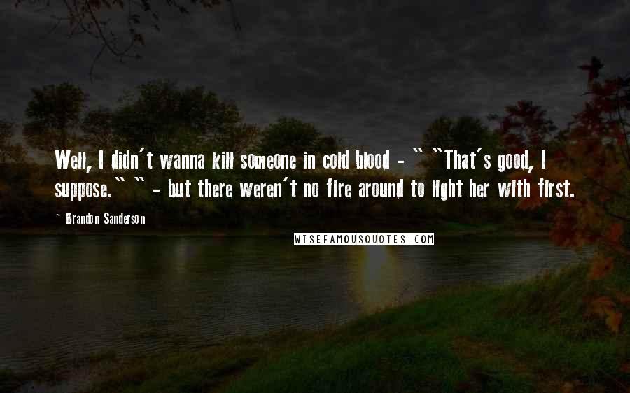 Brandon Sanderson Quotes: Well, I didn't wanna kill someone in cold blood - " "That's good, I suppose." " - but there weren't no fire around to light her with first.