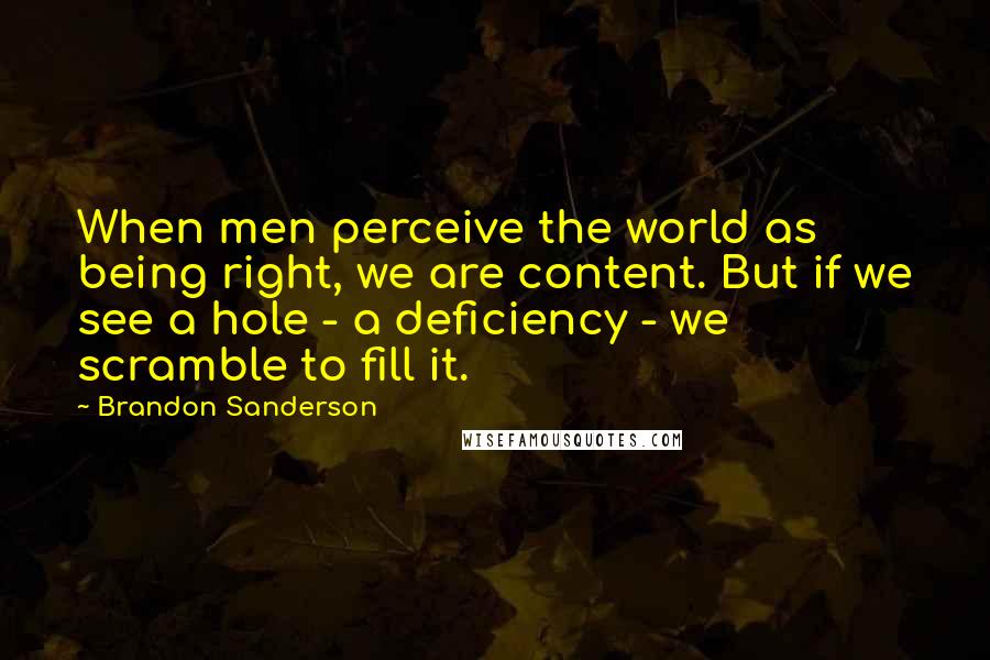 Brandon Sanderson Quotes: When men perceive the world as being right, we are content. But if we see a hole - a deficiency - we scramble to fill it.