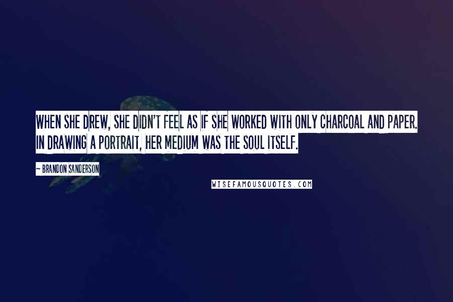 Brandon Sanderson Quotes: When she drew, she didn't feel as if she worked with only charcoal and paper. In drawing a portrait, her medium was the soul itself.