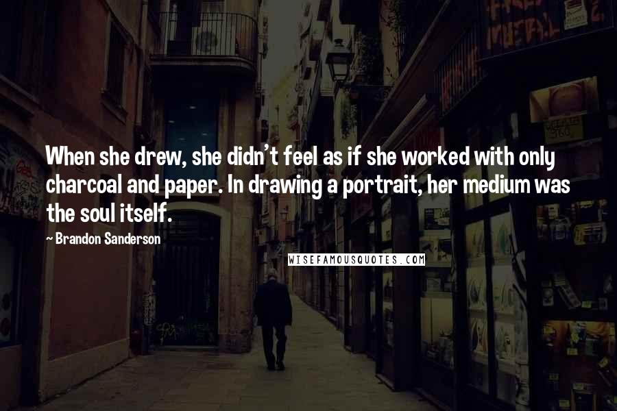 Brandon Sanderson Quotes: When she drew, she didn't feel as if she worked with only charcoal and paper. In drawing a portrait, her medium was the soul itself.