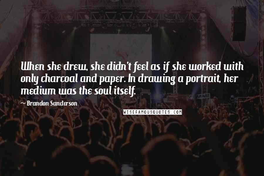 Brandon Sanderson Quotes: When she drew, she didn't feel as if she worked with only charcoal and paper. In drawing a portrait, her medium was the soul itself.