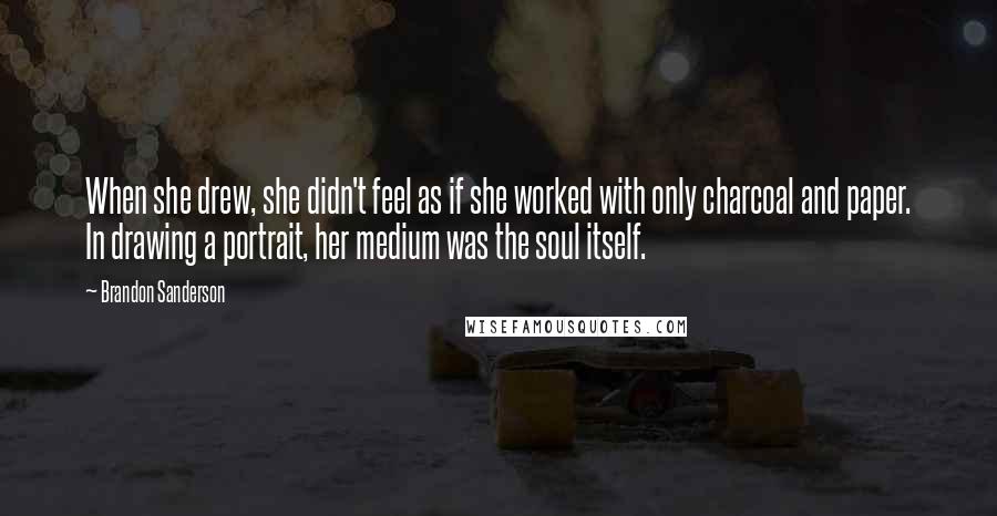 Brandon Sanderson Quotes: When she drew, she didn't feel as if she worked with only charcoal and paper. In drawing a portrait, her medium was the soul itself.