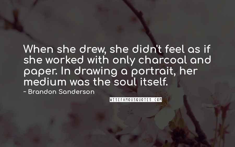 Brandon Sanderson Quotes: When she drew, she didn't feel as if she worked with only charcoal and paper. In drawing a portrait, her medium was the soul itself.