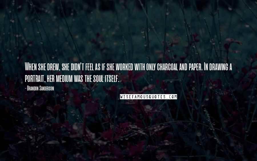 Brandon Sanderson Quotes: When she drew, she didn't feel as if she worked with only charcoal and paper. In drawing a portrait, her medium was the soul itself.