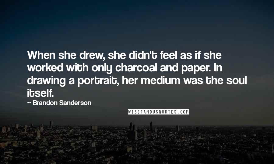 Brandon Sanderson Quotes: When she drew, she didn't feel as if she worked with only charcoal and paper. In drawing a portrait, her medium was the soul itself.