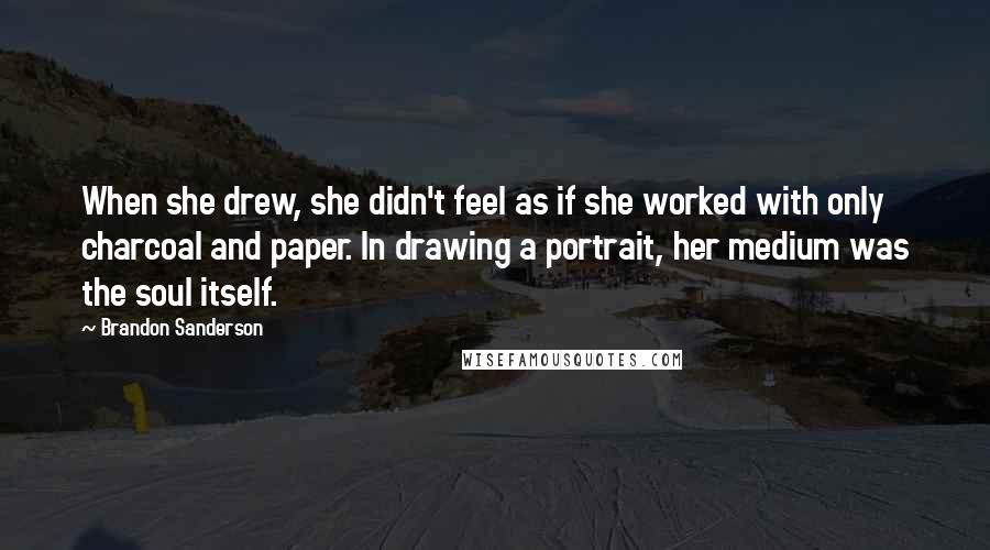 Brandon Sanderson Quotes: When she drew, she didn't feel as if she worked with only charcoal and paper. In drawing a portrait, her medium was the soul itself.