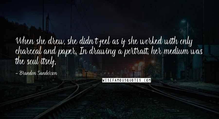 Brandon Sanderson Quotes: When she drew, she didn't feel as if she worked with only charcoal and paper. In drawing a portrait, her medium was the soul itself.