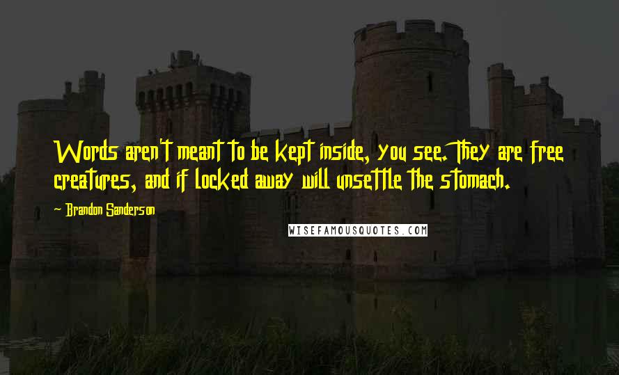 Brandon Sanderson Quotes: Words aren't meant to be kept inside, you see. They are free creatures, and if locked away will unsettle the stomach.