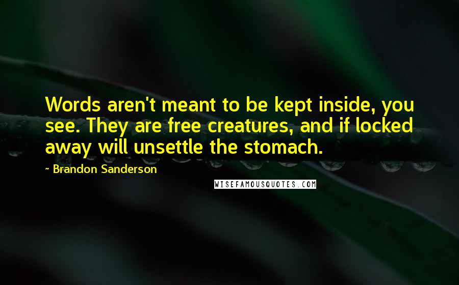 Brandon Sanderson Quotes: Words aren't meant to be kept inside, you see. They are free creatures, and if locked away will unsettle the stomach.