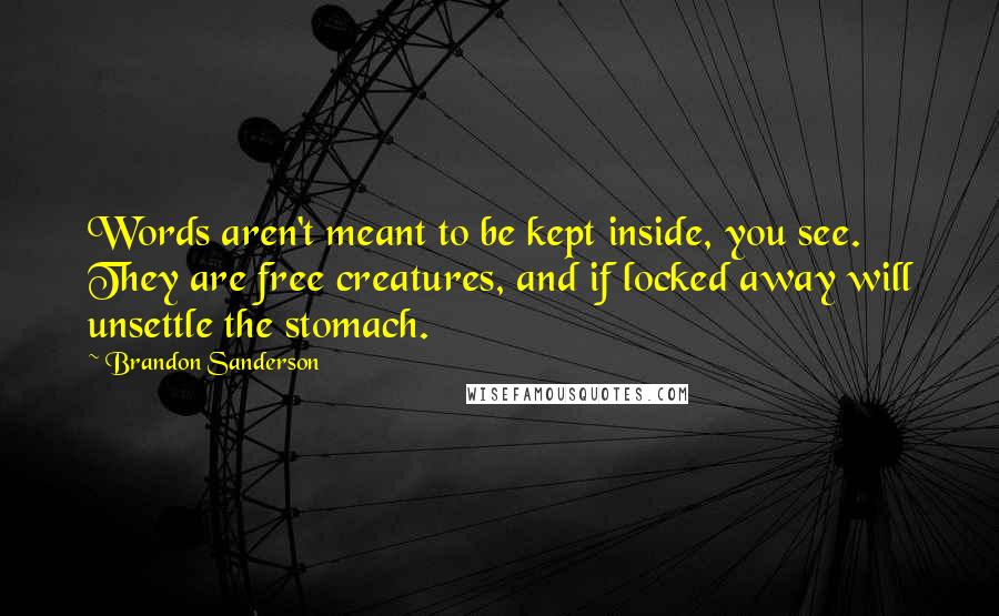 Brandon Sanderson Quotes: Words aren't meant to be kept inside, you see. They are free creatures, and if locked away will unsettle the stomach.