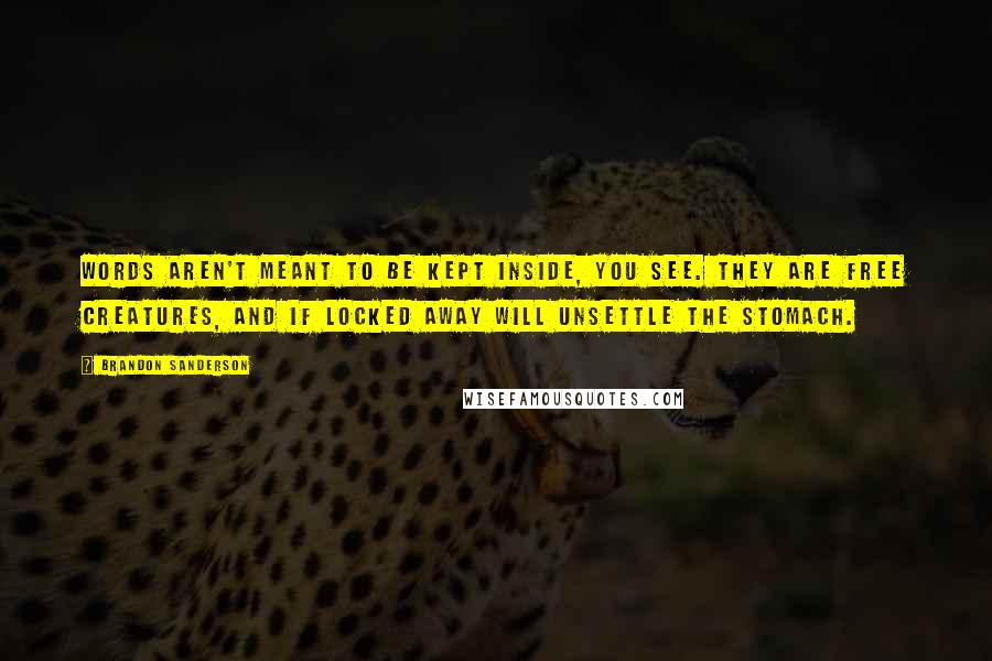 Brandon Sanderson Quotes: Words aren't meant to be kept inside, you see. They are free creatures, and if locked away will unsettle the stomach.