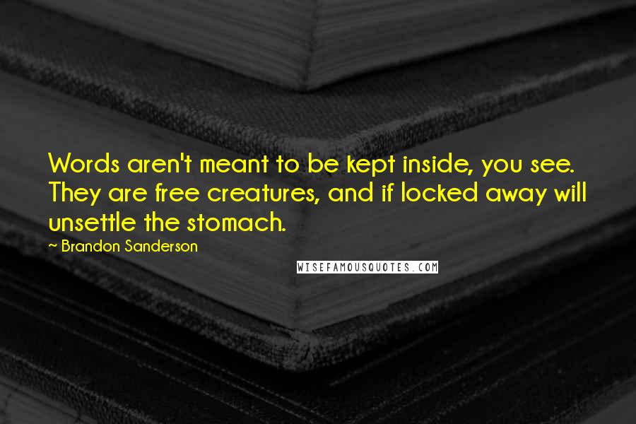 Brandon Sanderson Quotes: Words aren't meant to be kept inside, you see. They are free creatures, and if locked away will unsettle the stomach.