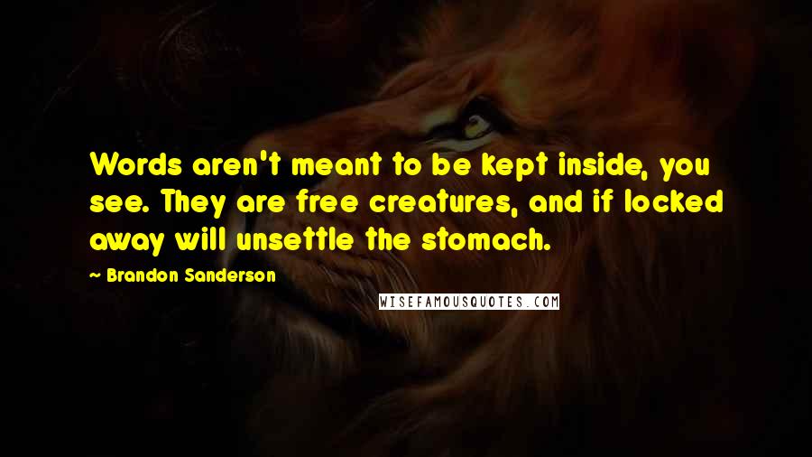 Brandon Sanderson Quotes: Words aren't meant to be kept inside, you see. They are free creatures, and if locked away will unsettle the stomach.