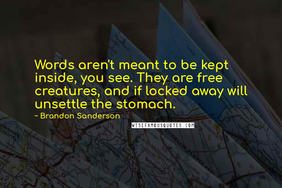 Brandon Sanderson Quotes: Words aren't meant to be kept inside, you see. They are free creatures, and if locked away will unsettle the stomach.