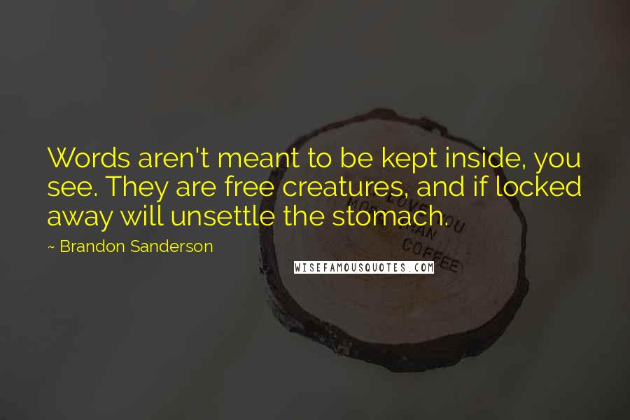 Brandon Sanderson Quotes: Words aren't meant to be kept inside, you see. They are free creatures, and if locked away will unsettle the stomach.