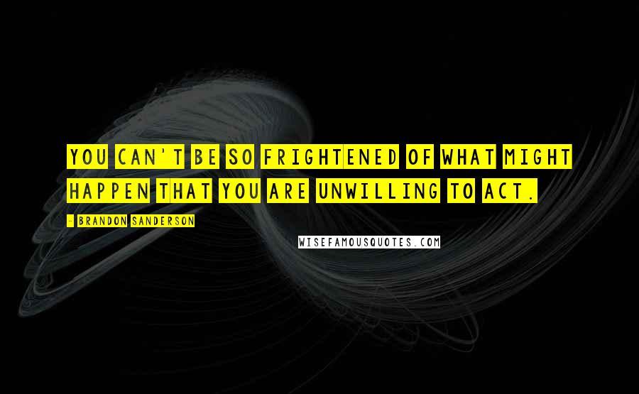 Brandon Sanderson Quotes: You can't be so frightened of what might happen that you are unwilling to act.