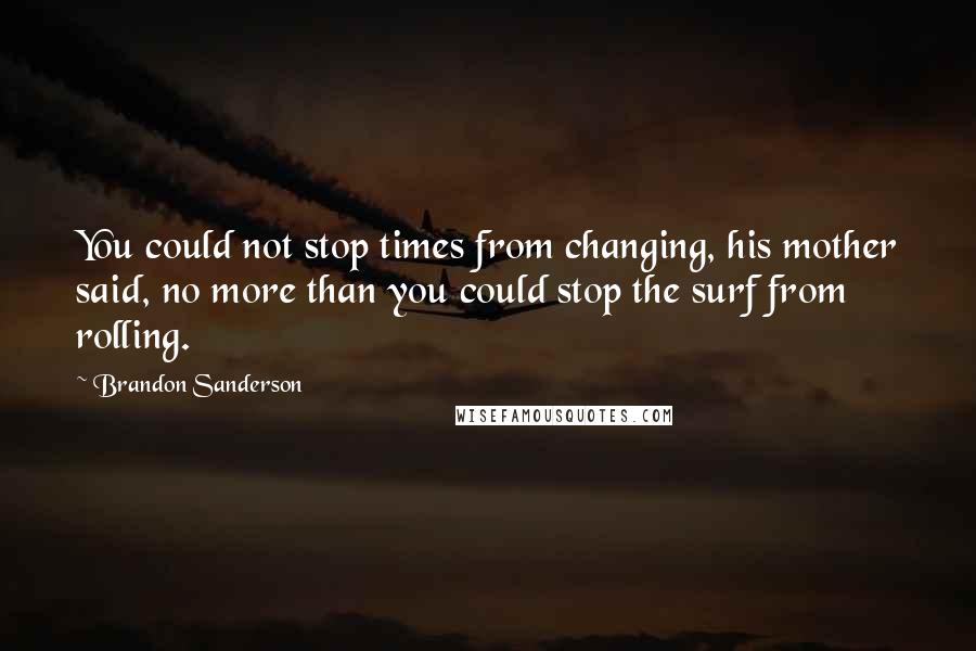Brandon Sanderson Quotes: You could not stop times from changing, his mother said, no more than you could stop the surf from rolling.