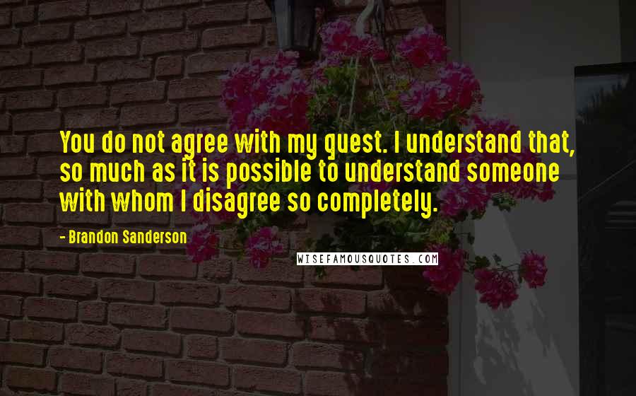 Brandon Sanderson Quotes: You do not agree with my quest. I understand that, so much as it is possible to understand someone with whom I disagree so completely.