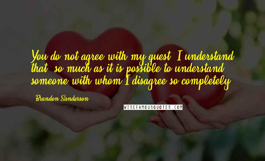 Brandon Sanderson Quotes: You do not agree with my quest. I understand that, so much as it is possible to understand someone with whom I disagree so completely.