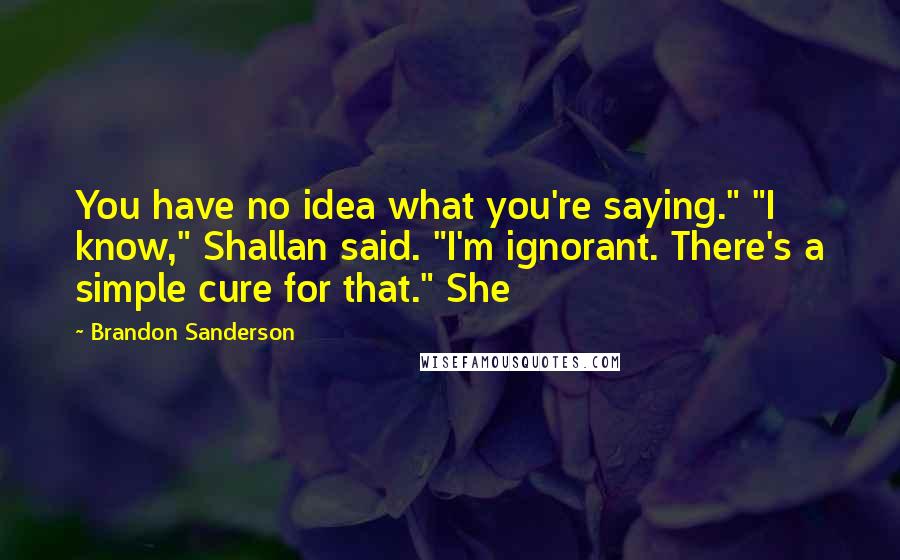 Brandon Sanderson Quotes: You have no idea what you're saying." "I know," Shallan said. "I'm ignorant. There's a simple cure for that." She