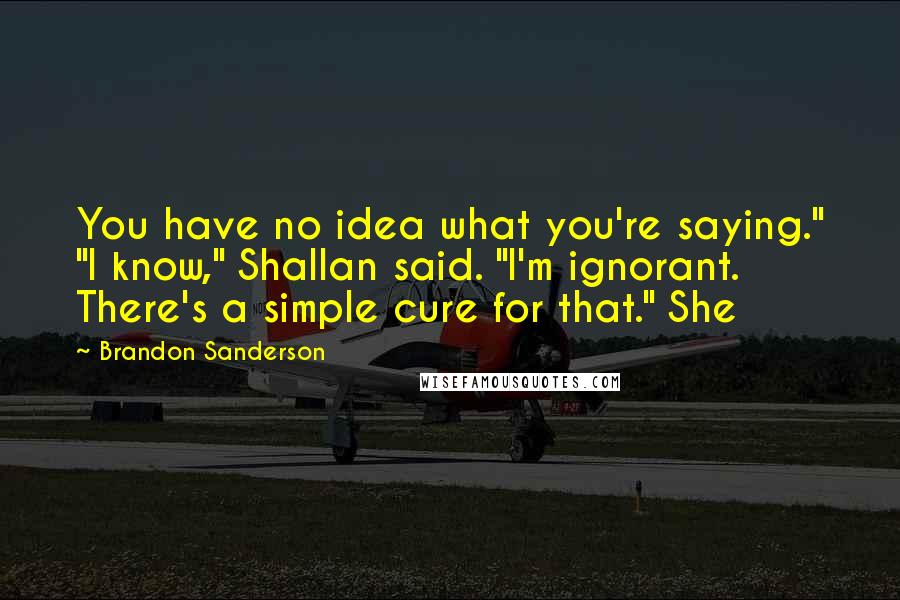 Brandon Sanderson Quotes: You have no idea what you're saying." "I know," Shallan said. "I'm ignorant. There's a simple cure for that." She