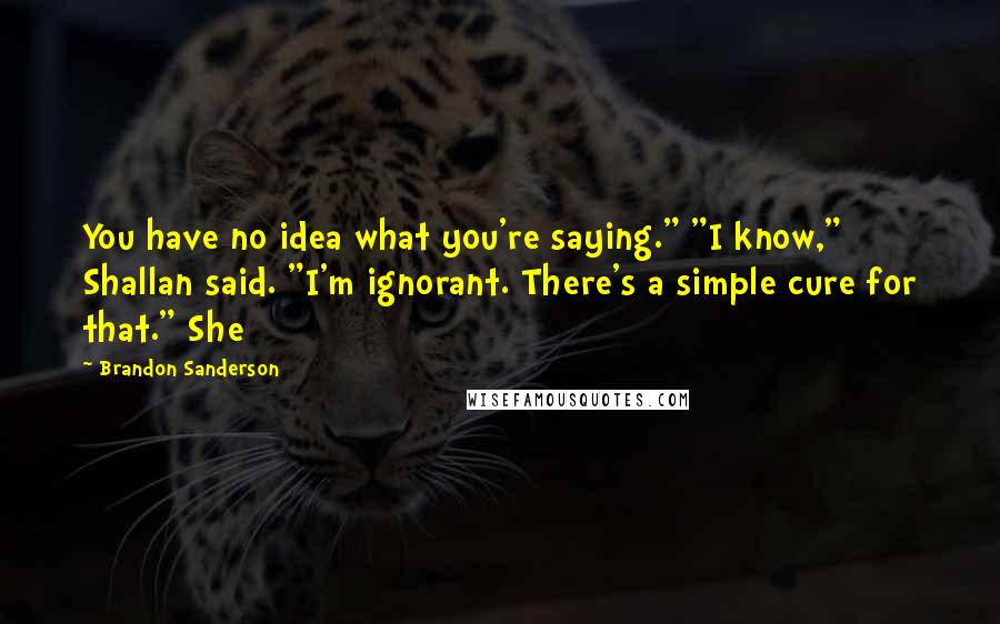 Brandon Sanderson Quotes: You have no idea what you're saying." "I know," Shallan said. "I'm ignorant. There's a simple cure for that." She