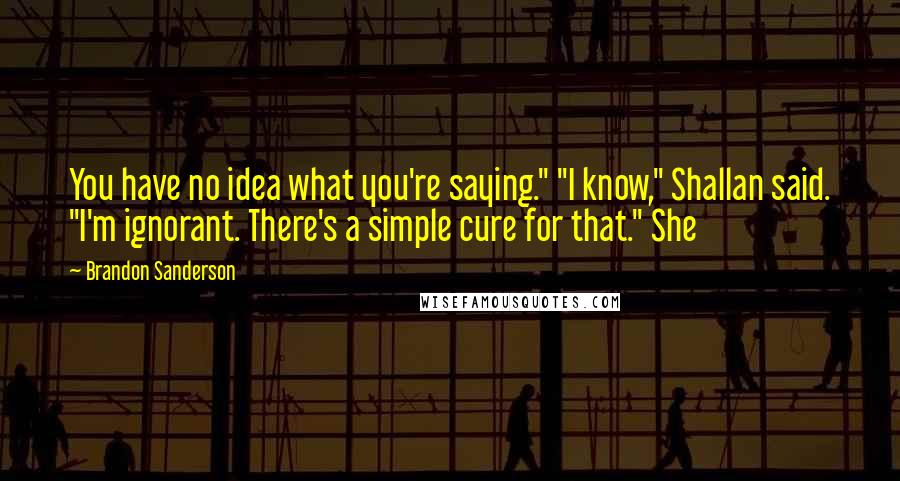 Brandon Sanderson Quotes: You have no idea what you're saying." "I know," Shallan said. "I'm ignorant. There's a simple cure for that." She